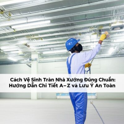 Cách Vệ Sinh Trần Nhà Xưởng Đúng Chuẩn: Hướng Dẫn Chi Tiết A-Z và Lưu Ý An Toàn